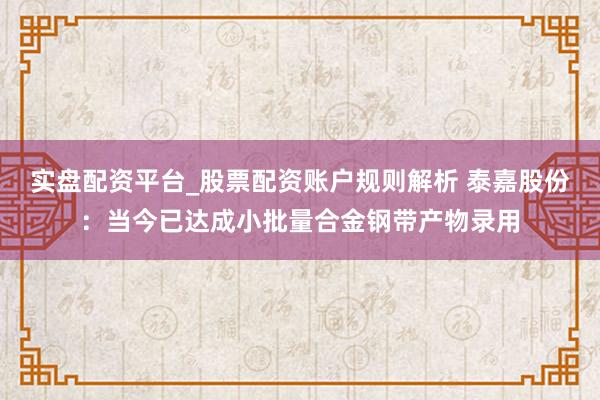 实盘配资平台_股票配资账户规则解析 泰嘉股份：当今已达成小批量合金钢带产物录用