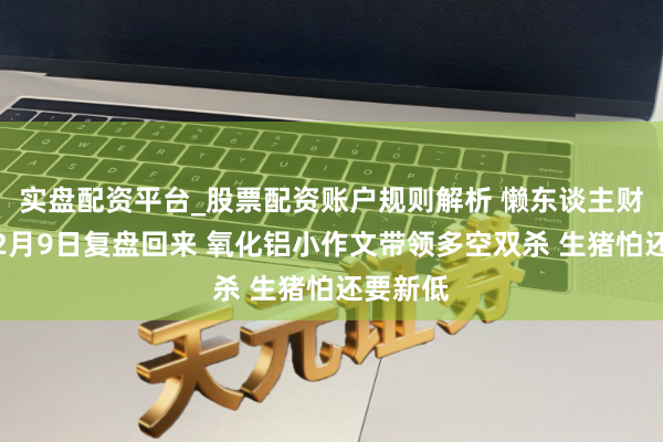 实盘配资平台_股票配资账户规则解析 懒东谈主财知谈：2月9日复盘回来 氧化铝小作文带领多空双杀 生猪怕还要新低