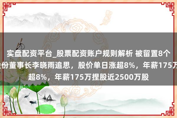 实盘配资平台_股票配资账户规则解析 被留置8个月后复位，云路股份董事长李晓雨追思，股价单日涨超8%，年薪175万捏股近2500万股
