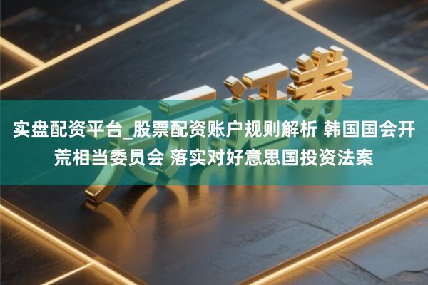 实盘配资平台_股票配资账户规则解析 韩国国会开荒相当委员会 落实对好意思国投资法案