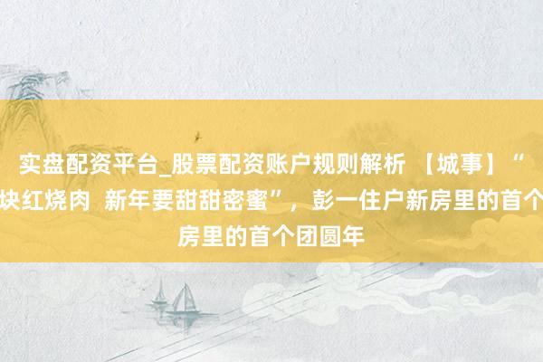 实盘配资平台_股票配资账户规则解析 【城事】“帮我留块红烧肉  新年要甜甜密蜜”，彭一住户新房里的首个团圆年