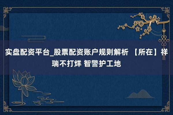 实盘配资平台_股票配资账户规则解析 【所在】祥瑞不打烊 智警护工地