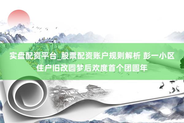 实盘配资平台_股票配资账户规则解析 彭一小区住户旧改圆梦后欢度首个团圆年