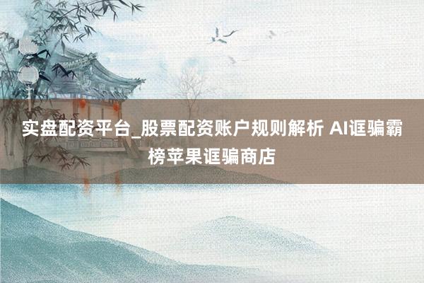 实盘配资平台_股票配资账户规则解析 AI诓骗霸榜苹果诓骗商店