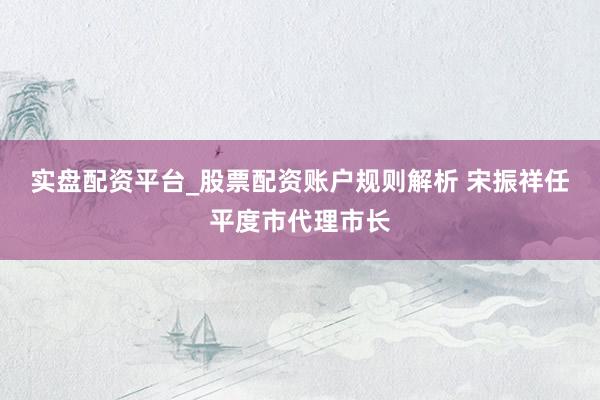 实盘配资平台_股票配资账户规则解析 宋振祥任平度市代理市长