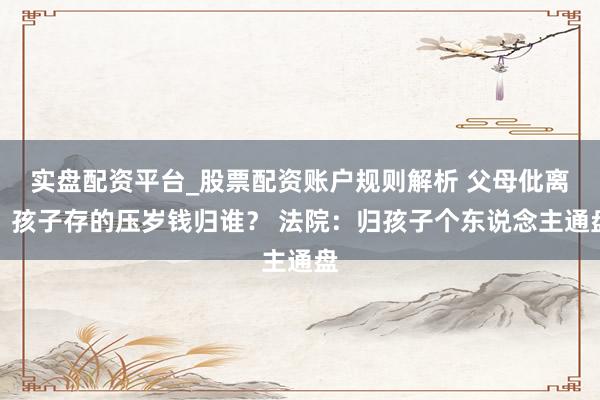 实盘配资平台_股票配资账户规则解析 父母仳离，孩子存的压岁钱归谁？ 法院：归孩子个东说念主通盘