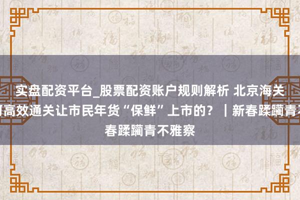 实盘配资平台_股票配资账户规则解析 北京海关是若何高效通关让市民年货“保鲜”上市的？｜新春蹂躏青不雅察