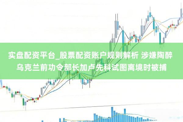 实盘配资平台_股票配资账户规则解析 涉嫌陶醉 乌克兰前功令部长加卢先科试图离境时被捕