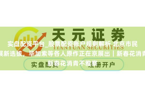 实盘配资平台_股票配资账户规则解析 北京市民春节逛展新选拔，毕加索等各人原作正在京展出｜新春花消青不雅察