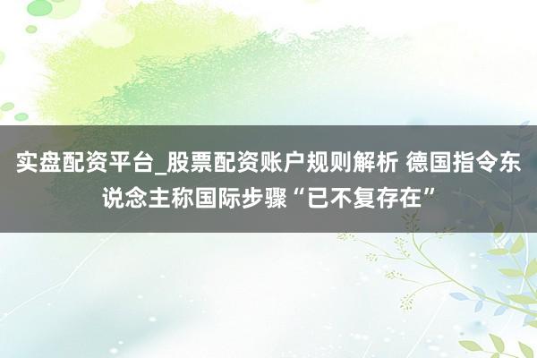 实盘配资平台_股票配资账户规则解析 德国指令东说念主称国际步骤“已不复存在”