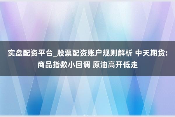 实盘配资平台_股票配资账户规则解析 中天期货:商品指数小回调 原油高开低走