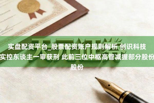 实盘配资平台_股票配资账户规则解析 创识科技实控东谈主一审获刑 此前三位中枢高管减握部分股份