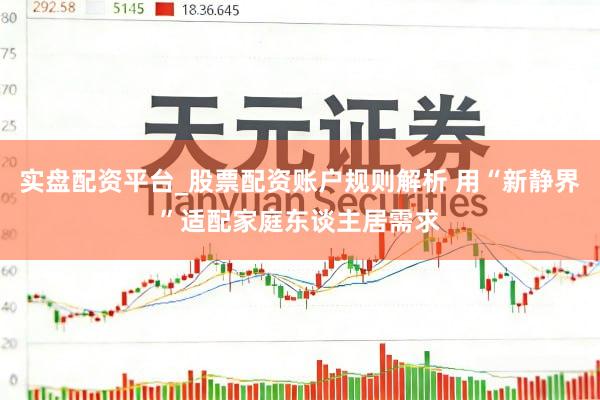 实盘配资平台_股票配资账户规则解析 用“新静界”适配家庭东谈主居需求