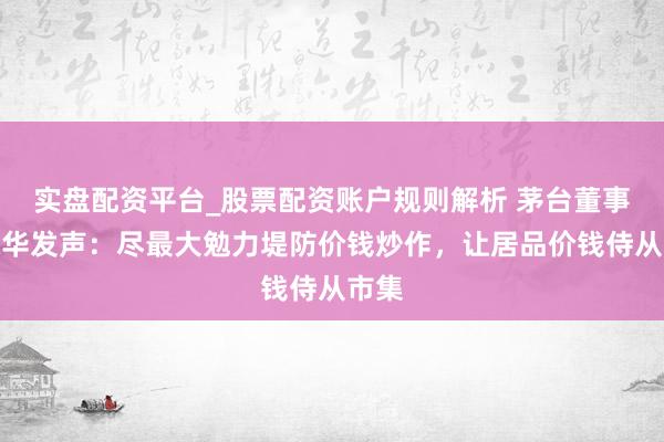 实盘配资平台_股票配资账户规则解析 茅台董事长陈华发声：尽最大勉力堤防价钱炒作，让居品价钱侍从市集