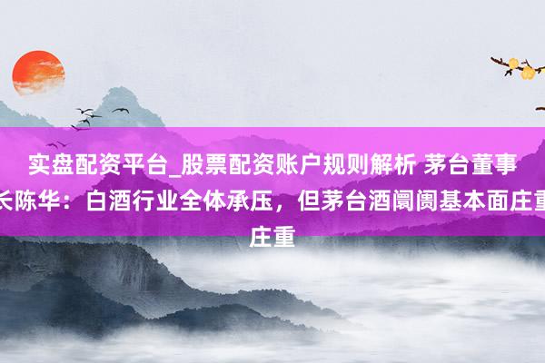 实盘配资平台_股票配资账户规则解析 茅台董事长陈华：白酒行业全体承压，但茅台酒阛阓基本面庄重