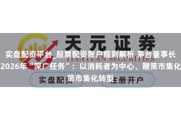 实盘配资平台_股票配资账户规则解析 茅台董事长公开2026年“深广任务”：以消耗者为中心、鞭策市集化转型
