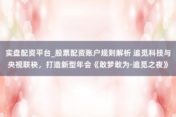 实盘配资平台_股票配资账户规则解析 追觅科技与央视联袂，打造新型年会《敢梦敢为·追觅之夜》