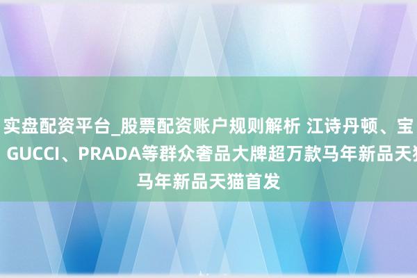 实盘配资平台_股票配资账户规则解析 江诗丹顿、宝格丽、GUCCI、PRADA等群众奢品大牌超万款马年新品天猫首发