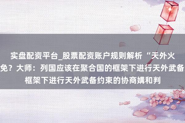 实盘配资平台_股票配资账户规则解析 “天外火器化”是否不错幸免？大师：列国应该在聚合国的框架下进行天外武备约束的协商媾和判