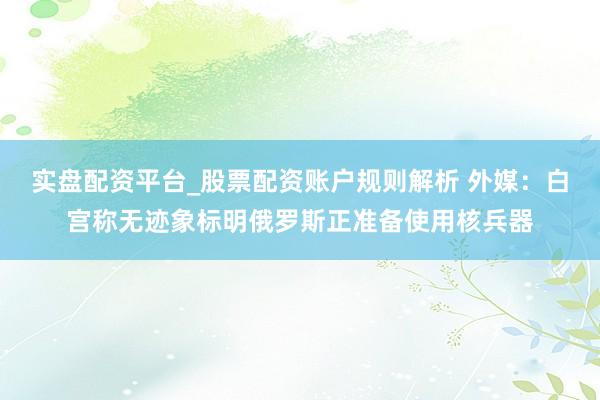 实盘配资平台_股票配资账户规则解析 外媒：白宫称无迹象标明俄罗斯正准备使用核兵器