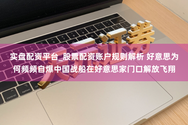 实盘配资平台_股票配资账户规则解析 好意思为何频频自爆中国战船在好意思家门口解放飞翔