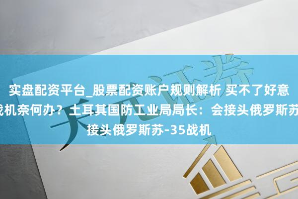 实盘配资平台_股票配资账户规则解析 买不了好意思F-16战机奈何办？土耳其国防工业局局长：会接头俄罗斯苏-35战机