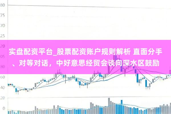 实盘配资平台_股票配资账户规则解析 直面分手、对等对话，中好意思经贸会谈向深水区鼓励