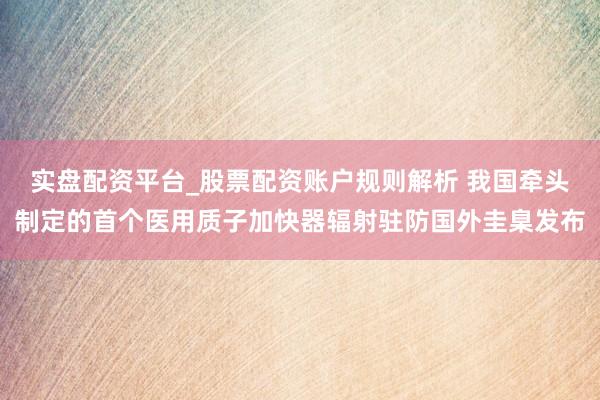 实盘配资平台_股票配资账户规则解析 我国牵头制定的首个医用质子加快器辐射驻防国外圭臬发布