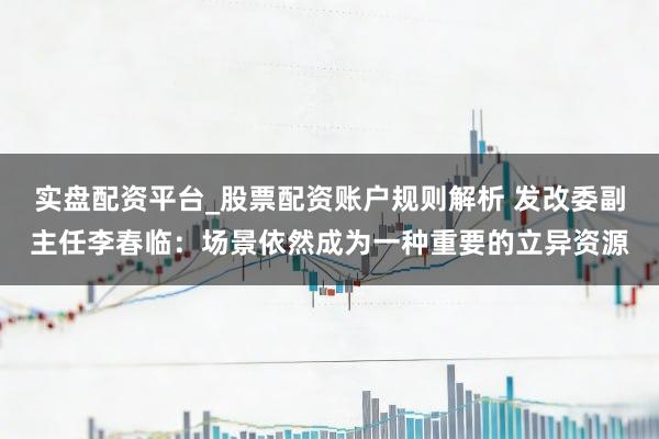 实盘配资平台_股票配资账户规则解析 发改委副主任李春临：场景依然成为一种重要的立异资源