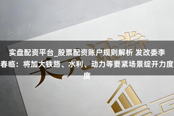 实盘配资平台_股票配资账户规则解析 发改委李春临：将加大铁路、水利、动力等要紧场景绽开力度