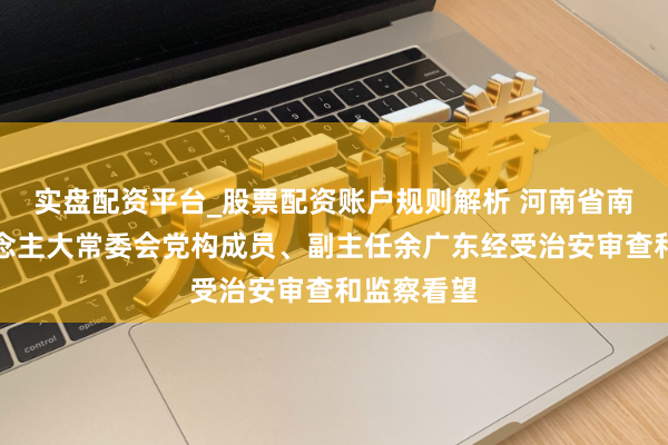 实盘配资平台_股票配资账户规则解析 河南省南阳市东说念主大常委会党构成员、副主任余广东经受治安审查和监察看望