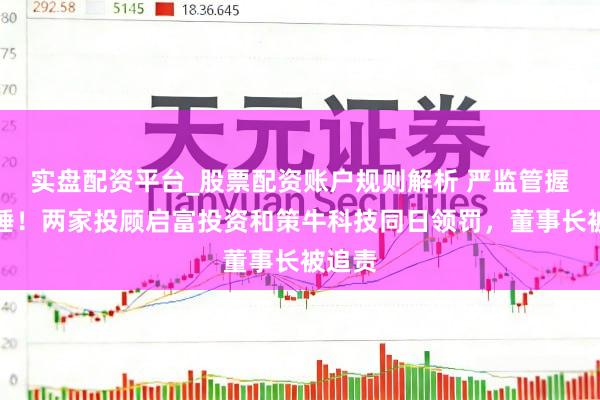 实盘配资平台_股票配资账户规则解析 严监管握续落锤！两家投顾启富投资和策牛科技同日领罚，董事长被追责