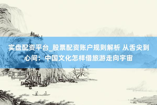 实盘配资平台_股票配资账户规则解析 从舌尖到心间：中国文化怎样借旅游走向宇宙