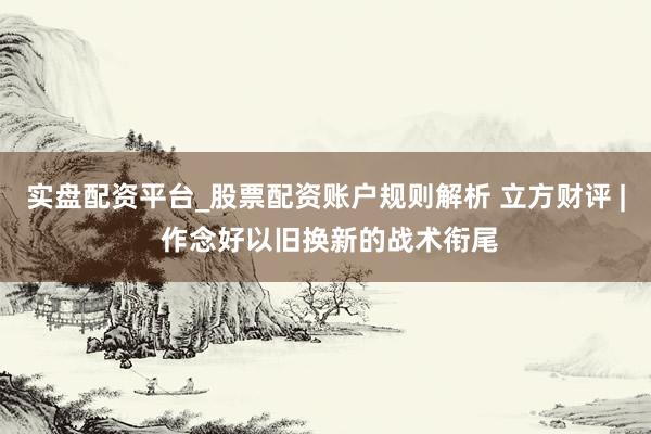 实盘配资平台_股票配资账户规则解析 立方财评 | 作念好以旧换新的战术衔尾