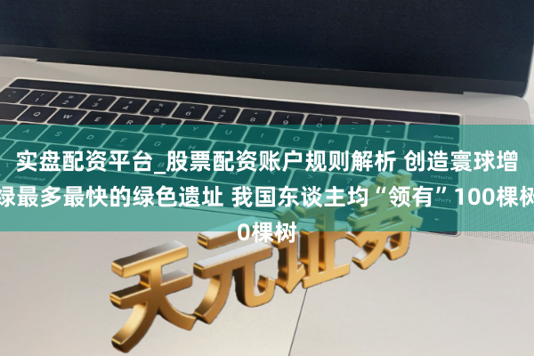 实盘配资平台_股票配资账户规则解析 创造寰球增绿最多最快的绿色遗址 我国东谈主均“领有”100棵树