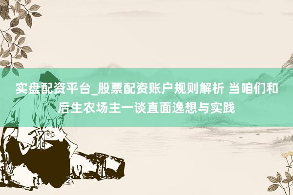 实盘配资平台_股票配资账户规则解析 当咱们和后生农场主一谈直面逸想与实践