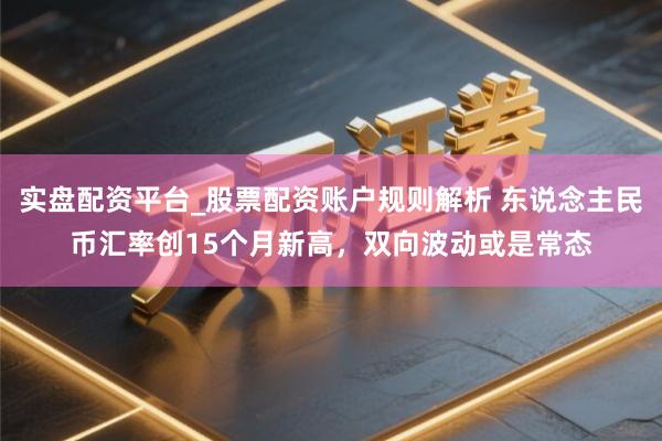 实盘配资平台_股票配资账户规则解析 东说念主民币汇率创15个月新高，双向波动或是常态