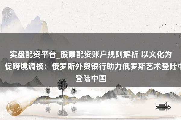实盘配资平台_股票配资账户规则解析 以文化为桥，促跨境调换：俄罗斯外贸银行助力俄罗斯艺术登陆中国