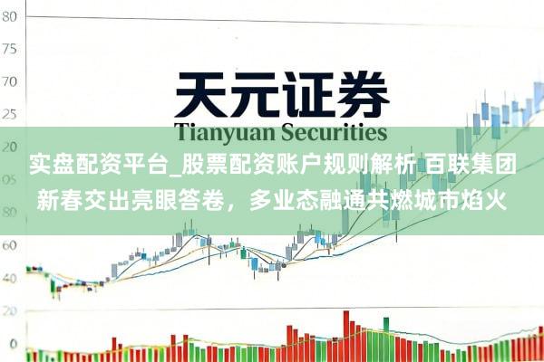 实盘配资平台_股票配资账户规则解析 百联集团新春交出亮眼答卷，多业态融通共燃城市焰火