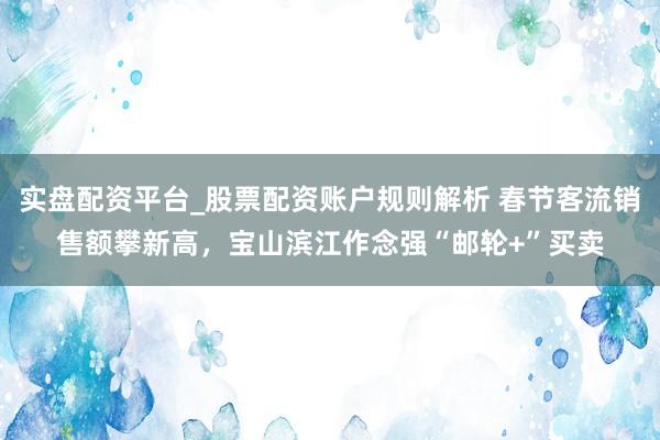 实盘配资平台_股票配资账户规则解析 春节客流销售额攀新高，宝山滨江作念强“邮轮+”买卖