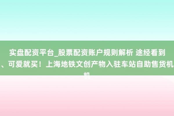 实盘配资平台_股票配资账户规则解析 途经看到、可爱就买！上海地铁文创产物入驻车站自助售货机