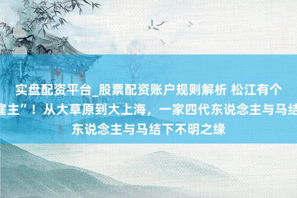 实盘配资平台_股票配资账户规则解析 松江有个“大胡子马雇主”！从大草原到大上海，一家四代东说念主与马结下不明之缘