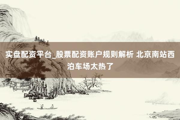 实盘配资平台_股票配资账户规则解析 北京南站西泊车场太热了