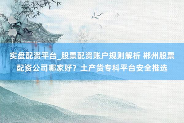 实盘配资平台_股票配资账户规则解析 郴州股票配资公司哪家好？土产货专科平台安全推选