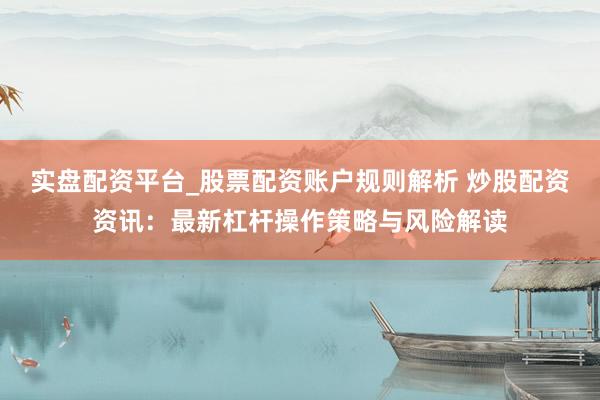 实盘配资平台_股票配资账户规则解析 炒股配资资讯：最新杠杆操作策略与风险解读