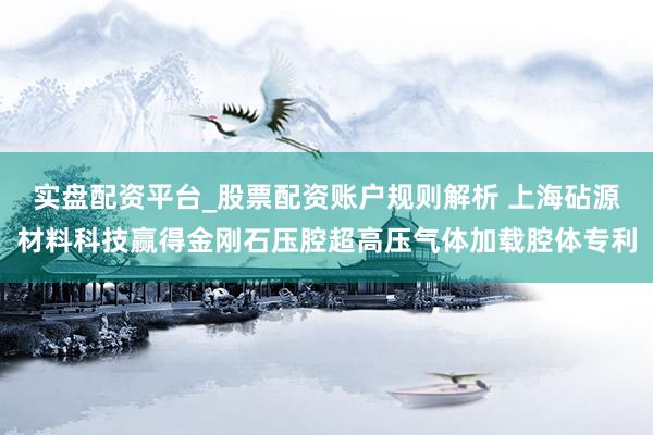 实盘配资平台_股票配资账户规则解析 上海砧源材料科技赢得金刚石压腔超高压气体加载腔体专利