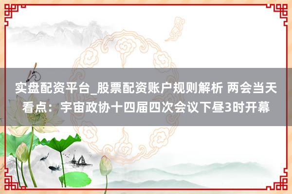 实盘配资平台_股票配资账户规则解析 两会当天看点：宇宙政协十四届四次会议下昼3时开幕