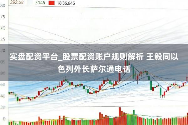 实盘配资平台_股票配资账户规则解析 王毅同以色列外长萨尔通电话