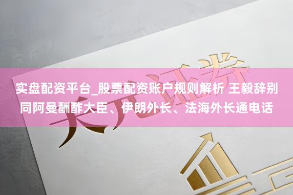 实盘配资平台_股票配资账户规则解析 王毅辞别同阿曼酬酢大臣、伊朗外长、法海外长通电话