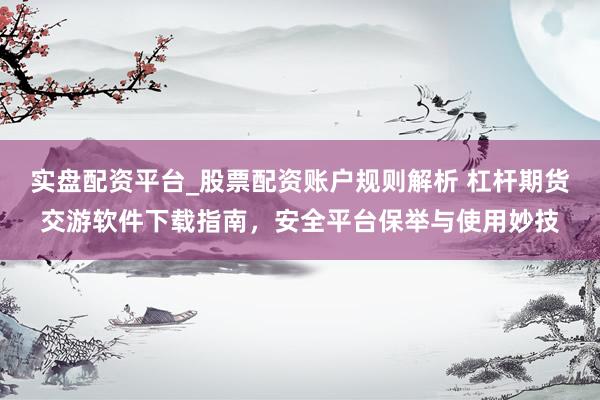 实盘配资平台_股票配资账户规则解析 杠杆期货交游软件下载指南，安全平台保举与使用妙技